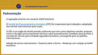 Contabilidade Empresarial
Padronização
A regulação anterior era nacional: GAAP brasileiro
O Comitê de Pronunciamentos Contábeis (CPC) foi responsável pela tradução e adaptação
das normas internacionais para o país.
O CPC é um órgão de direito privado autônomo que tem como objetivos estudar, preparar,
emitir e divulgar pronunciamentos técnicos sobre procedimentos contábeis para permitir a
emissão de normas pela entidade reguladora brasileira, convergindo para os padrões
internacionais.
Adoção da norma internacional – Essência sobre a forma – Mudança com relação ao GAAP
brasileiro.
 