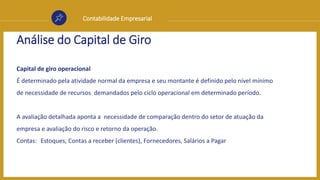Contabilidade Empresarial
Análise do Capital de Giro
Capital de giro operacional
É determinado pela atividade normal da empresa e seu montante é definido pelo nível mínimo
de necessidade de recursos demandados pelo ciclo operacional em determinado período.
A avaliação detalhada aponta a necessidade de comparação dentro do setor de atuação da
empresa e avaliação do risco e retorno da operação.
Contas: Estoques, Contas a receber (clientes), Fornecedores, Salários a Pagar
 