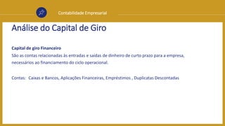 Contabilidade Empresarial
Análise do Capital de Giro
Capital de giro Financeiro
São as contas relacionadas às entradas e saídas de dinheiro de curto prazo para a empresa,
necessários ao financiamento do ciclo operacional.
Contas: Caixas e Bancos, Aplicações Financeiras, Empréstimos , Duplicatas Descontadas
 
