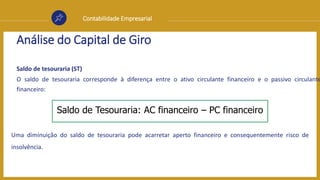 Contabilidade Empresarial
Análise do Capital de Giro
Saldo de tesouraria (ST)
O saldo de tesouraria corresponde à diferença entre o ativo circulante financeiro e o passivo circulante
financeiro:
Uma diminuição do saldo de tesouraria pode acarretar aperto financeiro e consequentemente risco de
insolvência.
Saldo de Tesouraria: AC financeiro – PC financeiro
 