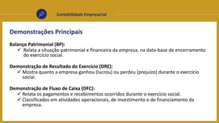 Contabilidade Empresarial
Demonstrações Principais
Balanço Patrimonial (BP):
 Relata a situação patrimonial e financeira da empresa, na data-base de encerramento
do exercício social.
Demonstração de Resultado do Exercício (DRE):
 Mostra quanto a empresa ganhou (lucrou) ou perdeu (prejuízo) durante o exercício
social.
Demonstração de Fluxo de Caixa (DFC):
 Relata os pagamentos e recebimentos ocorridos durante o exercício social.
 Classificados em atividades operacionais, de investimento e de financiamento da
empresa.
 