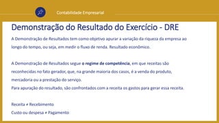 Contabilidade Empresarial
Demonstração do Resultado do Exercício - DRE
A Demonstração de Resultados tem como objetivo apurar a variação da riqueza da empresa ao
longo do tempo, ou seja, em medir o fluxo de renda. Resultado econômico.
A Demonstração de Resultados segue o regime de competência, em que receitas são
reconhecidas no fato gerador, que, na grande maioria dos casos, é a venda do produto,
mercadoria ou a prestação do serviço.
Para apuração do resultado, são confrontados com a receita os gastos para gerar essa receita.
Receita ≠ Recebimento
Custo ou despesa ≠ Pagamento
 