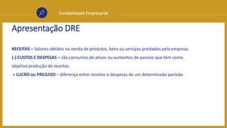 Contabilidade Empresarial
Apresentação DRE
RECEITAS – Valores obtidos na venda de produtos, bens ou serviços prestados pela empresa.
(-) CUSTOS E DESPESAS – são consumos de ativos ou aumentos de passivo que têm como
objetivo produção de receitas.
= LUCRO ou PREJUIZO – diferença entre receitas e despesas de um determinado período
 