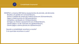 Contabilidade Empresarial
EXEMPLO: a empresa XXX fabrica equipamentos de precisão, sob demanda:
Recebeu um pedido em 11/novembro/x1,
Fechou o pedido de compra de matéria-prima em 25/novembro/x1,
Pagou a matéria-prima em 30/novembro/x1,
Completou a produção em 15/dezembro/x1,
Entregou ao cliente o equipamento em 17/dezembro/x1,
Cliente pagou a 1ª de 3 parcelas em 20/dezembro/x1,
Cliente pagou a última parcela em 20/fevereiro/x2.
Quando a contabilidade reconhece a receita?
E em qual data reconhece o custo?
 