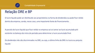 Contabilidade Empresarial
Relação DRE e BP
O lucro líquido pode ser distribuído aos proprietários na forma de dividendos ou pode ficar retido
dentro da empresa, sendo, nesse caso, uma importante fonte de financiamento.
A parcela do lucro líquido que ficar retida na empresa vai se somar ao lucro acumulado pré-
existente no balanço do início do período para determinar o lucro acumulado final.
Os dividendos não são discriminados na DRE, ou seja, a última linha da DRE é o lucro ou prejuízo
líquido
 