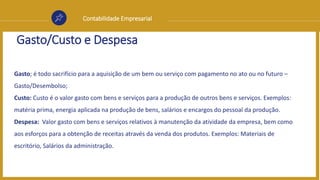Contabilidade Empresarial
Gasto/Custo e Despesa
Gasto; é todo sacrifício para a aquisição de um bem ou serviço com pagamento no ato ou no futuro –
Gasto/Desembolso;
Custo: Custo é o valor gasto com bens e serviços para a produção de outros bens e serviços. Exemplos:
matéria prima, energia aplicada na produção de bens, salários e encargos do pessoal da produção.
Despesa: Valor gasto com bens e serviços relativos à manutenção da atividade da empresa, bem como
aos esforços para a obtenção de receitas através da venda dos produtos. Exemplos: Materiais de
escritório, Salários da administração.
 