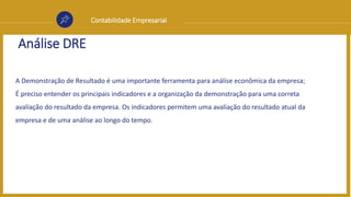 Contabilidade Empresarial
Análise DRE
A Demonstração de Resultado é uma importante ferramenta para análise econômica da empresa;
É preciso entender os principais indicadores e a organização da demonstração para uma correta
avaliação do resultado da empresa. Os indicadores permitem uma avaliação do resultado atual da
empresa e de uma análise ao longo do tempo.
 