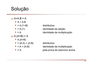 10
Solução
A+A.B = A
A + A.B
= A.(1+B) distributiva
= A.(1) identidade da adição
= A identidade da multiplicação
A.(A+B) = A
A.(A+B)
= (A.A) + (A.B) distributiva
= A + (A.B) identidade da multiplicação
= A pela prova do exercício acima
 