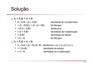 12
Solução
A + Ā.B = A + B
A + Ā.B = (A + Ā.B)’’ identidade do complemento
= (Ā . (Ā.B)’)’ = (Ā . (A + ))’ De Morgan
= (Ā.A + Ā. )’ distributiva
= (0 + Ā. )’ identidade da multiplicação
= (Ā. )’ identidade da adição
= A + B De Morgan
A + Ā.B = A + B
A + Ā.B = (A + Ā).(A+ B) distributiva α+β.γ= (α+β) .(α+γ)
= 1.(A+B) identidade da adição
= A + B identidade da multiplicação
 