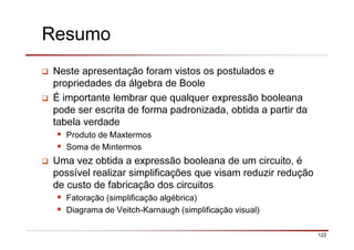122
Resumo
Neste apresentação foram vistos os postulados e
propriedades da álgebra de Boole
É importante lembrar que qualquer expressão booleana
pode ser escrita de forma padronizada, obtida a partir da
tabela verdade
Produto de Maxtermos
Soma de Mintermos
Uma vez obtida a expressão booleana de um circuito, é
possível realizar simplificações que visam reduzir redução
de custo de fabricação dos circuitos
Fatoração (simplificação algébrica)
Diagrama de Veitch-Karnaugh (simplificação visual)
 