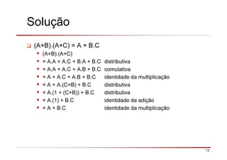 13
Solução
(A+B).(A+C) = A + B.C
(A+B).(A+C)
= A.A + A.C + B.A + B.C distributiva
= A.A + A.C + A.B + B.C comutativa
= A + A.C + A.B + B.C identidade da multiplicação
= A + A.(C+B) + B.C distributiva
= A.(1 + (C+B)) + B.C distributiva
= A.(1) + B.C identidade da adição
= A + B.C identidade da multiplicação
 