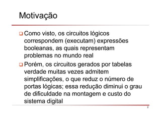 2
Motivação
Como visto, os circuitos lógicos
correspondem (executam) expressões
booleanas, as quais representam
problemas no mundo real
Porém, os circuitos gerados por tabelas
verdade muitas vezes admitem
simplificações, o que reduz o número de
portas lógicas; essa redução diminui o grau
de dificuldade na montagem e custo do
sistema digital
 