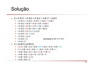 20
Solução
S = A’.B’.C’ + A’.B.C + A’.B.C’ + A.B’.C’ + A.B.C’
= A’.B’.C’ + A’.B.C + A’.B.C’ + A.B’.C’ + A.B.C’
= A’.B.C + (A’.B’ + A’.B + A.B’ + A.B).C’
= A’.B.C + (A’.B’ + A’.B + A.B’ + A.B).C’
= A’.B.C + (A’.(B’ + B) + A.(B’ + B)).C’
= A’.B.C + (A’.(1) + A.(1)).C’
= A’.B.C + (A’ + A).C’
= A’.B.C + (1).C’
= A’.B.C + C’ identidade X+(X’.Y) = X+Y
= A’.B + C’
S = (A+B+C).(Ā+ +C)
= A.Ā + A. + A.C + B.Ā + B. + B.C + C.Ā + C. + C.C
= 0 + A. + A.C + B.Ā + 0 + B.C + C.Ā + C. + C
= A. + B.Ā + A.C + B.C + C.Ā + C. + C
= A. + B.Ā + C.(A + B + Ā + + 1)
= A. + B.Ā + C.(1)
= A. + B.Ā + C
 
