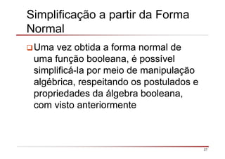 27
Simplificação a partir da Forma
Normal
Uma vez obtida a forma normal de
uma função booleana, é possível
simplificá-la por meio de manipulação
algébrica, respeitando os postulados e
propriedades da álgebra booleana,
com visto anteriormente
 