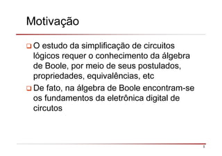 3
Motivação
O estudo da simplificação de circuitos
lógicos requer o conhecimento da álgebra
de Boole, por meio de seus postulados,
propriedades, equivalências, etc
De fato, na álgebra de Boole encontram-se
os fundamentos da eletrônica digital de
circutos
 
