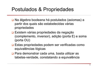 5
Na álgebra booleana há postulados (axiomas) a
partir dos quais são estabelecidas várias
propriedades
Existem várias propriedades da negação
(complemento, inversor), adição (porta E) e soma
(porta OU)
Estas propriedades podem ser verificadas como
equivalências lógicas
Para demonstrar cada uma, basta utilizar as
tabelas-verdade, constatando a equivalência
Postulados & Propriedades
 