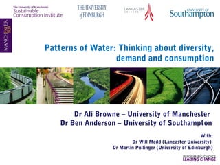 Patterns of Water: Thinking about diversity,
demand and consumption

Dr Ali Browne – University of Manchester
Dr Ben Anderson – University of Southampton
With:
Dr Will Medd (Lancaster University)
Dr Martin Pullinger (University of Edinburgh)

 