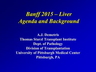 Banff 2015 – Liver
Agenda and Background
A.J. Demetris
Thomas Starzl Transplant Institute
Dept. of Pathology
Division of Transplantation
University of Pittsburgh Medical Center
Pittsburgh, PA
 