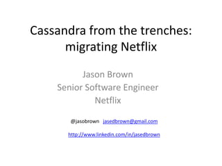 Cassandra from the trenches:
      migrating Netflix
          Jason Brown
    Senior Software Engineer
             Netflix
       @jasobrown jasedbrown@gmail.com

      http://www.linkedin.com/in/jasedbrown
 