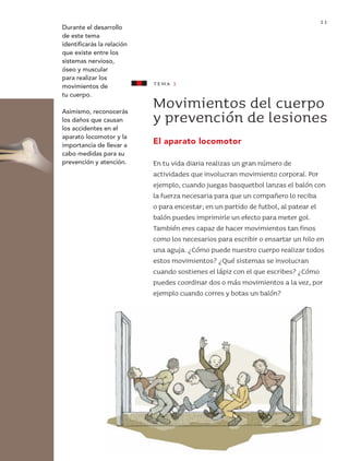 11
                            Durante el desarrollo
                            de este tema
                            identificarás la relación
                            que existe entre los
                            sistemas nervioso,
                            óseo y muscular
                            para realizar los
                            movimientos de              tema 1
                            tu cuerpo.
                                                        Movimientos del cuerpo
                            Asimismo, reconocerás
                            los daños que causan
                            los accidentes en el
                                                        y prevención de lesiones
                            aparato locomotor y la
                            importancia de llevar a
                                                        El aparato locomotor
                            cabo medidas para su        [1.1]
                            prevención y atención.      En tu vida diaria realizas un gran número de
                                                        actividades que involucran movimiento corporal. Por
                                                        ejemplo, cuando juegas basquetbol lanzas el balón con
                                                        la fuerza necesaria para que un compañero lo reciba
                                                        o para encestar; en un partido de futbol, al patear el
                                                        balón puedes imprimirle un efecto para meter gol.
                                                        También eres capaz de hacer movimientos tan finos
                                                        como los necesarios para escribir o ensartar un hilo en
                                                        una aguja. ¿Cómo puede nuestro cuerpo realizar todos
                                                        estos movimientos? ¿Qué sistemas se involucran
                                                        cuando sostienes el lápiz con el que escribes? ¿Cómo
                                                        puedes coordinar dos o más movimientos a la vez, por
                                                        ejemplo cuando corres y botas un balón?




AB-CN-3-P-001-073.indd 11                                                                                  11/04/11 01:12 PM
 
