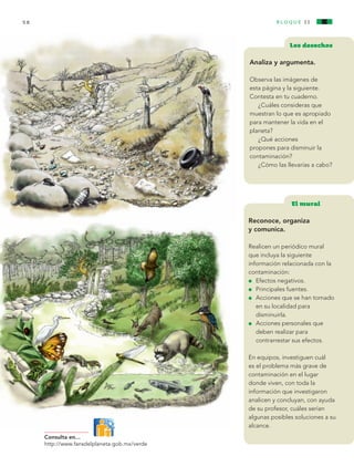 58                                                                bloque I I


                                                                               Los desechos

                                                                Analiza y argumenta.

                                                                Observa las imágenes de
                                                                esta página y la siguiente.
                                                                Contesta en tu cuaderno.
                                                                   ¿Cuáles consideras que
                                                                muestran lo que es apropiado
                                                                para mantener la vida en el
                                                                planeta?
                                                                   ¿Qué acciones
                                                                propones para disminuir la
                                                                contaminación?
                                                                   ¿Cómo las llevarías a cabo?




                                                                               El mural
                                                            	
                                                                Reconoce, organiza
                                                                y comunica.

                                                                Realicen un periódico mural
                                                                que incluya la siguiente
                                                                información relacionada con la
                                                                contaminación:
                                                                l 	 Efectos negativos.

                                                                l 	 Principales fuentes.

                                                                l 	 Acciones que se han tomado 		

                                                                	 en su localidad para 			
                                                                	 disminuirla.
                                                                l 	 Acciones personales que 		

                                                                	 deben realizar para
                                                                	 contrarrestar sus efectos.

                                                                En equipos, investiguen cuál
                                                                es el problema más grave de
                                                                contaminación en el lugar
                                                                donde viven, con toda la
                                                                información que investigaron
                                                                analicen y concluyan, con ayuda
                                                                de su profesor, cuáles serían
                                                                algunas posibles soluciones a su
                                                                alcance.
                   Consulta en...
                   http://www.fansdelplaneta.gob.mx/verde




AB-CN-3-P-001-073.indd 58                                                                 11/04/11 01:15 PM
 