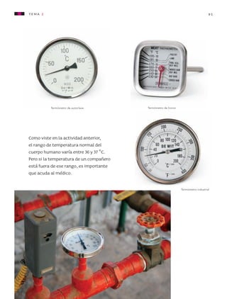 tema 2                                                                            91




                             Termómetro de autoclave        Termómetro de horno




                   Como viste en la actividad anterior,
                   el rango de temperatura normal del
                   cuerpo humano varía entre 36 y 37 °C.
                   Pero si la temperatura de un compañero
                   está fuera de ese rango, es importante
                   que acuda al médico.

                                                                                  Termómetro industrial




AB-CN-3-P-074-152.indd 91                                                                          11/04/11 01:17 PM
 