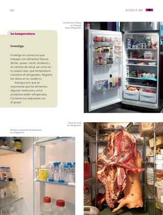 92                                                              bloque i i i


                                                Los alimentos frescos
                                                        se conservan
                                                  mejor refrigerados.


        La temperatura


        Investiga.

        Investiga en comercios que
        trabajen con alimentos frescos
        (leche, queso, carne, etcétera) y
        en centros de salud, así como en
        tu propia casa, qué temperatura
        mantiene el refrigerador. Registra
        los datos en tu cuaderno.
            Averigua por qué es
        importante que los alimentos,
        algunas medicinas y otros
        productos estén refrigerados.
        Comenta tus respuestas con
        el grupo.




                                                     Carne de cerdo
                                                    en refrigeración.

        Botellas y recipientes de laboratorio
        en refrigeración.




AB-CN-3-P-074-152.indd 92                                                              11/04/11 01:17 PM
 