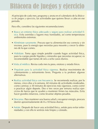 Bitácora de juegos y ejercicio
                  Al principio de cada mes, programa y anota en el calendario de la Bitáco-
                  ra de juegos y ejercicio, las actividades que quieres llevar a cabo en ese
                  periodo.

                  Para ello, considera las siguientes recomendaciones:

                  • Busca un entorno físico adecuado y seguro para realizar actividad fí‑
                    sica. Evita avenidas y lugares muy transitados, así como temperaturas
                    ambientales extremas.

                  • Aliméntate sanamente. Procura que tu alimentación sea correcta y sin
                    excesos, pues la energía que necesitas para moverte y crecer la obtie‑
                    nes de lo que comes.

                  • Hidrátate. Toma agua simple potable cuando hagas actividad física,
                    pues tu cuerpo pierde líquidos y minerales que necesitas recuperar; es
                    recomendable que tomes de seis a ocho vasos diarios.

                  • Visita al médico. Revisa cada mes tu peso, estatura y estado físico.

                  • Prepárate para la actividad física vigorosa. Realiza movimientos de
                    calentamiento y estiramiento leves. Pregunta a tu profesor algunas
                    alternativas.

                  • Realiza actividad física con frecuencia. Se recomienda realizar, por lo
                    menos, cinco días a la semana, 60 minutos de actividades moderadas,
                    como caminar, o 30 minutos de ejercicios más vigorosos, como correr
                    o practicar algún deporte. Dos o tres veces por semana realiza ejer‑
                    cicios de fuerza que te ayuden a mantener firmes tus músculos. Evita
                    hacer grandes esfuerzos, como levantar objetos pesados.

                  • Descansa. Para mantener una buena salud y recuperar energía, procura
                    dormir aproximadamente de 8 a 10 horas diarias.

                  • Aséate. Después de hacer una actividad física, aséate para evitar enfer‑
                    medades y con ello te sentirás más limpio y cómodo.




             8



AB-EDU-FIS-6-P-001-112.indb 8                                                                  14/11/11 10:17
 