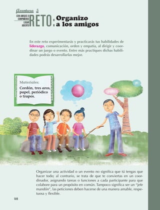 Aventura 5

                                 RETO:           Organizo
               CON AMIGOS O
                COMPAÑEROS
                      LUGAR
                    ABIERTO                      a los amigos

                                 En este reto experimentarás y practicarás tus habilidades de
                                 liderazgo, comunicación, orden y empatía, al dirigir y coor-
                                 dinar un juego o evento. Entre más practiques dichas habili-
                                 dades podrás desarrollarlas mejor.




                   Materiales:
                   Cordón, tres aros,
                   papel, periódico
                   o trapos.




                                     Organizar una actividad o un evento no significa que tú tengas que
                                     hacer todo; al contrario, se trata de que te conviertas en un coor‑
                                     dinador, asignando tareas o funciones a cada participante para que
                                     colabore para un propósito en común. Tampoco significa ser un “jefe
                                     mandón”, las peticiones deben hacerse de una manera amable, respe‑
                                     tuosa y flexible.
             98



AB-EDU-FIS-6-P-001-112.indb 98                                                                             14/11/11 10:18
 
