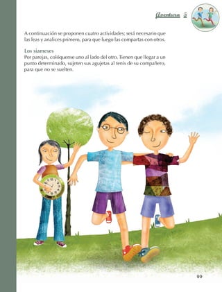 Aventura 5        El color
                                                                                             de la Aventura 1
                                                                                                      es
                                                                                                NARANJA



                 A continuación se proponen cuatro actividades; será necesario que
                 las leas y analices primero, para que luego las compartas con otros.

                 Los siameses
                 Por parejas, colóquense uno al lado del otro. Tienen que llegar a un
                 punto determinado, sujeten sus agujetas al tenis de su compañero,
                 para que no se suelten.




                                                                                               99



AB-EDU-FIS-6-P-001-112.indb 99                                                                      14/11/11 10:18
 