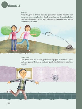 Aventura 5

                                  Atínale
                                  Necesitas, por lo menos, tres aros pequeños, puedes hacerlos con
                                  ramas suaves o con alambre. Desde una distancia determinada lan‑
                                  za el aro e intenta atinarle a algún objeto más pequeño: una piedra,
                                  una botella, etcétera.




                                  Patea lejos
                                  Con trapos que no utilices, periódico o papel, elabora una pelo‑
                                  ta, tiene que ser liviana y no tiene que botar. Patéala lo más lejos
                                  posible.




             100



AB-EDU-FIS-6-P-001-112.indb 100                                                                          14/11/11 10:18
 