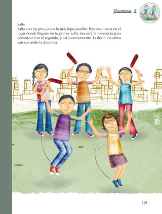Aventura 5        El color
                                                                                            de la Aventura 1
                                                                                                     es
                                                                                               NARANJA



                Salto
                Salta con los pies juntos lo más lejos posible. Pon una marca en el
                lugar donde llegaste en tu primer salto, ésa será la referencia para
                comenzar con el segundo, y así sucesivamente. Es decir, los saltos
                van sumando la distancia.




                                                                                            101



AB-EDU-FIS-6-P-001-112.indb 101                                                                    14/11/11 10:18
 