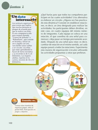 Aventura 5

                                                       ¿Qué harías para que todos tus compañeros par‑
                  Un dato                              ticipen en las cuatro actividades? Una alternativa
                          interesante                  es elaborar un circuito. ¿Alguna vez has practica­‑
                   Los rarámuris organizan un          do esta dinámica? Consiste en establecer estacio‑
                   gran evento que implica             nes, es decir, un área designada para realizar las
                   que muchas personas se
                   pongan de acuerdo para
                                                       actividades; los participantes deben dividirse, en
                   que se realice con éxito.           este caso, en cuatro equipos del mismo núme‑
                   Es una competencia sólo             ro de integrantes. Cada equipo se coloca en una
                   para mujeres llamada
                   “Carrera de Arihueta” o
                                                       estación, el que coordina da una señal para co‑
                   “Rohueliami”, que consiste          menzar y deja pasar un tiempo previamente acor‑
                   en levantar y lanzar un             dado. Después da una señal para rotar; es decir,
                   aro o argolla con una
                   vara dando varias vueltas
                                                       cambiar de estación en el mismo sentido, así cada
                   a un circuito. Las niñas            equipo pasará a todas las estaciones. Experimenta
                   que están aprendiendo lo            esta manera de organización (circuito) utilizando
                   hacen de forma recreativa
                   y su recorrido es de 4 a 8
                                                       las actividades propuestas u otras que prefieran.
                   kilómetros. Las mujeres
                   adultas, expertas en la
                   carrera, recorren de 30 a 35
                   kilómetros.




                                  Consulta en...

                        Conoce otras maneras de
                        organizar juegos, entra al
                        portal HDT, Participación en
                        juegos y deportes.




             102



AB-EDU-FIS-6-P-001-112.indb 102                                                                              14/11/11 10:18
 