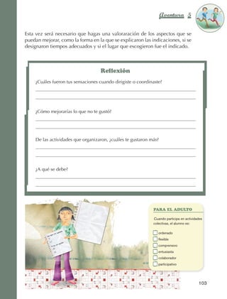 Aventura 5                   El color
                                                                                                                de la Aventura 1
                                                                                                                         es
                                                                                                                   NARANJA



                Esta vez será necesario que hagas una valoraración de los aspectos que se
                puedan mejorar, como la forma en la que se explicaron las indicaciones, si se
                designaron tiempos adecuados y si el lugar que escogieron fue el indicado.



                                                        Reflexión
                         ¿Cuáles fueron tus sensaciones cuando dirigiste o coordinaste?




                         ¿Cómo mejorarías lo que no te gustó?




                         De las actividades que organizaron, ¿cuáles te gustaron más?




                         ¿A qué se debe?




                                                                                    PARA EL ADULTO

                                                                                	   Cuando participa en actividades
                                                                                    colectivas,  l alumno es:
                                                                                                e

                                                                                	      o
                                                                                        rdenado
                                                                                	      flexible
                                                                                	      comprensivo
                                                                                	      entusiasta
                                                                                	      colaborador
                                                                                	      participativo




                                                                                                                103



AB-EDU-FIS-6-P-001-112.indb 103                                                                                        14/11/11 10:18
 