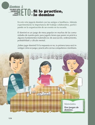 Aventura 5

                              RETO:
               CON AMIGOS O
                COMPAÑEROS
                      LUGAR
                                                Si lo practico,
                    CERRADO                     lo domino
                              En este reto jugarás dominó con tus amigos o familiares. Además
                              experimentarás la importancia del trabajo colaborativo, partici-
                              pando en la organización de un evento en tu escuela.

                              El dominó es un juego de mesa popular en muchas de las comu‑
                              nidades de nuestro país; para jugarlo tienes que poner en práctica
                              algunos fundamentos matemáticos: de asociación, ordenamiento,
                              probabilidad y cálculo mental.

                              ¿Sabes jugar dominó? Si la respuesta es no, tu primera tarea será in‑
                              vestigar cómo se juega y practicarlo con tus compañeros o familiares.




                                                                                    Materiales:
                                                                                    Dos juegos de
                                                                                    dominó.


             104



AB-EDU-FIS-6-P-001-112.indb 104                                                                       14/11/11 10:18
 