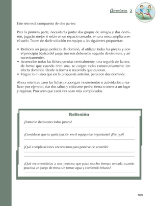 Aventura 5          El color
                                                                                                   de la Aventura 1
                                                                                                            es
                                                                                                      NARANJA



                Este reto está compuesto de dos partes:

                Para la primera parte, necesitarás juntar dos grupos de amigos y dos domi‑
                nós, jugarán mejor si están en un espacio cerrado, en una mesa amplia o en
                el suelo. Traten de darle solución en equipo a las siguientes propuestas:

                •	 Realicen un juego perfecto de dominó, al utilizar todas las piezas y con
                   el principio básico del juego (un seis debe estar seguido de otro seis, y así
                   sucesivamente).
                •	 Acomoden todas las fichas paradas verticalmente, una seguida de la otra,
                   de forma que cuando tiren una, se caigan todas consecutivamente (en
                   efecto dominó). Denle la forma o recorrido que quieran.
                •	 Hagan lo mismo que en la propuesta anterior, pero con dos dominós.

                Ahora mientras caen las fichas propongan movimientos o actividades a rea‑
                lizar; por ejemplo, dar dos saltos y colocarse pecho tierra o correr a un lugar
                y regresar. Procuren que cada vez sean más complicados.




                                                       Reflexión
                        ¿Tomaron decisiones todos juntos?


                        ¿Consideras que tu participación en el equipo fue importante? ¿Por qué?


                        ¿Qué complicaciones encontraron para ponerse de acuerdo?




                        ¿Qué recomendarías a una persona que pasa mucho tiempo sentada cuando
                        practica un juego de mesa sin tomar agua y comiendo frituras?




                                                                                                   105



AB-EDU-FIS-6-P-001-112.indb 105                                                                           14/11/11 10:18
 