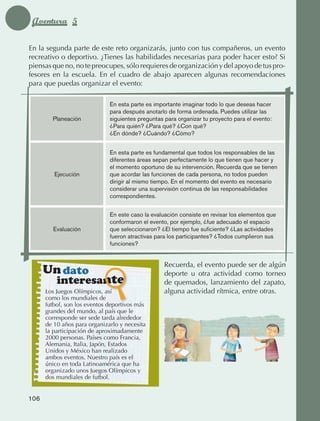 Aventura 5

             En la segunda parte de este reto organizarás, junto con tus compañeros, un evento
             recreativo o deportivo. ¿Tienes las habilidades necesarias para poder hacer esto? Si
             piensas que no, no te preocupes, sólo requieres de organización y del apoyo de tus pro‑
             fesores en la escuela. En el cuadro de abajo aparecen algunas recomendaciones
             para que puedas organizar el evento:

                                              En esta parte es importante imaginar todo lo que deseas hacer
                                              para después anotarlo de forma ordenada. Puedes utilizar las
                           Planeación         siguientes preguntas para organizar tu proyecto para el evento:
                                              ¿Para quién? ¿Para qué? ¿Con qué?
                                              ¿En dónde? ¿Cuándo? ¿Cómo?


                                              En esta parte es fundamental que todos los responsables de las
                                              diferentes áreas sepan perfectamente lo que tienen que hacer y
                                              el momento oportuno de su intervención. Recuerda que se tienen
                            Ejecución         que acordar las funciones de cada persona, no todos pueden
                                              dirigir al mismo tiempo. En el momento del evento es necesario
                                              considerar una supervisión continua de las responsabilidades
                                              correspondientes.


                                              En este caso la evaluación consiste en revisar los elementos que
                                              conformaron el evento, por ejemplo, ¿fue adecuado el espacio
                           Evaluación         que seleccionaron? ¿El tiempo fue suficiente? ¿Las actividades
                                              fueron atractivas para los participantes? ¿Todos cumplieron sus
                                              funciones?


                                                                   Recuerda, el evento puede ser de algún
                     Un dato                                       deporte u otra actividad como torneo
                             interesante                           de quemados, lanzamiento del zapato,
                      Los Juegos Olímpicos, así                    alguna actividad rítmica, entre otras.
                      como los mundiales de
                      futbol, son los eventos deportivos más
                      grandes del mundo, al país que le
                      corresponde ser sede tarda alrededor
                      de 10 años para organizarlo y necesita
                      la participación de aproximadamente
                      2000 personas. Países como Francia,
                      Alemania, Italia, Japón, Estados
                      Unidos y México han realizado
                      ambos eventos. Nuestro país es el
                      único en toda Latinoamérica que ha
                      organizado unos Juegos Olímpicos y
                      dos mundiales de futbol.


             106



AB-EDU-FIS-6-P-001-112.indb 106                                                                                  14/11/11 10:18
 