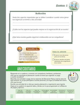 Aventura 5                       El color
                                                                                                                                          de la Aventura 1
                                                                                                                                                   es
                                                                                                                                             NARANJA




                                                                   Reflexión
                         Anota tres aspectos importantes que se deben considerar cuando varias perso‑
                         nas organizan un torneo u otra actividad:




                         ¿Cuáles son los aspectos que puedes mejorar en la organización de un evento?



                         ¿Qué otros eventos puedes organizar colaborando con tus compañeros?




                                                   Consulta en...
                                                                                                       PARA EL ADULTO
                                     Para obtener más información
                                     sobre los elementos que                                      	       E
                                                                                                           l alumno toma decisiones
                                     intervienen en la organización                                       junto con los demás.
                                     de un evento consulta el portal
                                     HDT, Plaza de los desafíos.                                  	       E
                                                                                                           l alumno identifica las partes
                                                                                                          importantes de la organización
                                                                                                          de un evento.




                                  ANECDOTARIO
                     Responde en tu cuaderno y comenta con compañeros, familiares y profesores:
                     ¿Por qué es importante la planeación cuando se tiene que organizar un juego
                     o evento recreativo?                                                                                                    Recuerd
                                                                                                                                                      a
                                                                                                                                             llenar tu
                     Describe una actividad o juego, de tus sesiones de Educación Física o de los retos de                                   bitácora
                     esta aventura, en el que participaron muchas personas y se logró la finalidad del mismo.
                     ¿Por qué fue así?
                     Escribe una actividad de tu vida que requiera planeación y organización para lograrla.
                     Copia en tu cuaderno la siguiente tabla, y llénala con lo que programaste en la Bitácora
                     de juegos y ejercicio.
                                    Núm. de       Núm. de         Núm. de       No hice algunas   Las actividades   Al terminar la   Al terminar la
                                   actividades   actividades   actividades no    actividades         que más         Aventura mi      Aventura mi
                                  programadas    realizadas      realizadas         porque        disfruté fueron     estatura es       peso es

                    mayo-
                    junio-
                     julio-
                                                                                                                                           107



AB-EDU-FIS-6-P-001-112.indb 107                                                                                                                   14/11/11 10:18
 