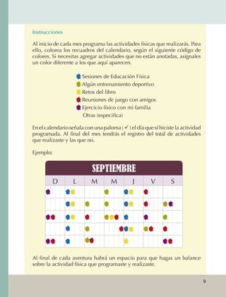 Instrucciones

                       Al inicio de cada mes programa las actividades físicas que realizarás. Para
                       ello, colorea los recuadros del calendario, según el siguiente código de
                       colores. Si necesitas agregar actividades que no están anotadas, asígnales
                       un color diferente a los que aquí aparecen.

                                             Sesiones de Educación Física
                                             Algún entrenamiento deportivo
                                             Retos del libro
                                             Reuniones de juego con amigos
                                             Ejercicio físico con mi familia
                                           	 Otras (especifica)			

                       En el calendario señala con una paloma (  ) el día que sí hiciste la actividad
                       programada. Al final del mes tendrás el registro del total de actividades
                       que realizaste y las que no.

                       Ejemplo:


                                                   SEPTIEMBRE
                                D         L       M        M          J       V         S




                       Al final de cada aventura habrá un espacio para que hagas un balance
                       sobre la actividad física que programaste y realizaste.


                                                                                                         9



AB-EDU-FIS-6-P-001-112.indb 9                                                                                14/11/11 10:17
 