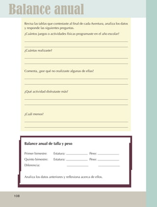 Balance anual
                         Revisa las tablas que contestaste al final de cada Aventura, analiza los datos
                         y responde las siguientes preguntas.
                         ¿Cuántos juegos o actividades físicas programaste en el año escolar?




                         ¿Cuántas realizaste?




                         Comenta, ¿por qué no realizaste algunas de ellas?




                         ¿Qué actividad disfrutaste más?




                         ¿Cuál menos?




                         Balance anual de talla y peso

                         Primer bimestre:	      Estatura:                 Peso:
                         Quinto bimestre:	      Estatura:                 Peso:
                         Diferencia:     		


                         Analiza los datos anteriores y reflexiona acerca de ellos.




             108



AB-EDU-FIS-6-P-001-112.indb 108                                                                           14/11/11 10:18
 