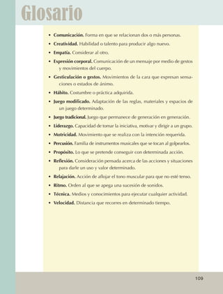 Glosario
                                  •	 Comunicación. Forma en que se relacionan dos o más personas.
                                  •	 Creatividad. Habilidad o talento para producir algo nuevo.
                                  •	 Empatía. Considerar al otro.
                                  •	 Expresión corporal. Comunicación de un mensaje por medio de gestos
                                       y movimientos del cuerpo.
                                  •	 Gesticulación o gestos. Movimientos de la cara que expresan sensa‑
                                       ciones o estados de ánimo.
                                  •	 Hábito. Costumbre o práctica adquirida.
                                  •	 Juego modificado. Adaptación de las reglas, materiales y espacios de
                                        un juego determinado.
                                  •	 Juego tradicional. Juego que permanece de generación en generación.
                                  •	 Liderazgo. Capacidad de tomar la iniciativa, motivar y dirigir a un grupo.
                                  •	 Motricidad. Movimiento que se realiza con la intención requerida.
                                  •	 Percusión. Familia de instrumentos musicales que se tocan al golpearlos.
                                  •	 Propósito. Lo que se pretende conseguir con determinada acción.
                                  •	 Reflexión. Consideración pensada acerca de las acciones y situaciones
                                       para darle un uso y valor determinado.
                                  •	 Relajación. Acción de aflojar el tono muscular para que no esté tenso.
                                  •	 Ritmo. Orden al que se apega una sucesión de sonidos.
                                  •	 Técnica. Medios y conocimientos para ejecutar cualquier actividad.
                                  •	 Velocidad. Distancia que recorres en determinado tiempo.




                                                                                                                  109



AB-EDU-FIS-6-P-001-112.indb 109                                                                                         14/11/11 10:18
 