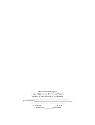 Educación Física. Sexto grado
                                              se imprimió por encargo de la Comisión Nacional
                                                de Libros de Texto Gratuitos, en los talleres de
                                      ______________________________________________________,
                                  con domicilio en _______________________________________________
                                            ___________________________________________,
                                                 en el mes de __________________ de 2011.
                                                   El tiraje fue de ___________ ejemplares.




AB-EDU-FIS-6-P-001-112.indb 110                                                                      14/11/11 10:18
 