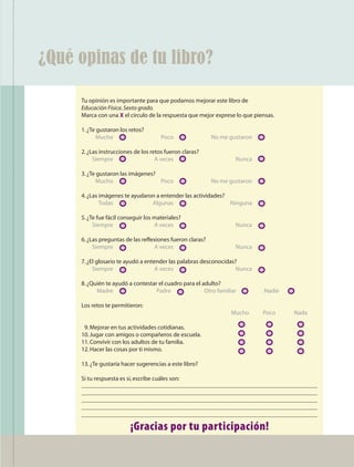 ¿Qué opinas de tu libro?

                                  Tu opinión es importante para que podamos mejorar este libro de
                                  Educación Física. Sexto grado.
                                  Marca con una X el círculo de la respuesta que mejor exprese lo que piensas.

                                  1. ¿Te gustaron los retos?
                                  	     Mucho	 	                    Poco	      	        No me gustaron	

                                  2. ¿Las instrucciones de los retos fueron claras?
                                  	    Siempre	 	                A veces	 	                     Nunca	

                                  3. ¿Te gustaron las imágenes?
                                  	     Mucho	 	                Poco	          	        No me gustaron	

                                  4. ¿Las imágenes te ayudaron a entender las actividades?
                                  	       Todas	 	           Algunas	 	                    Ninguna	

                                  5. ¿Te fue fácil conseguir los materiales?
                                  	    Siempre	 	                A veces	 	                     Nunca	

                                  6. ¿Las preguntas de las reflexiones fueron claras?
                                  	    Siempre	 	               A veces	 	                      Nunca	

                                  7. ¿El glosario te ayudó a entender las palabras desconocidas?
                                  	    Siempre	 	                A veces	 	                     Nunca	

                                  8. ¿Quién te ayudó a contestar el cuadro para el adulto?
                                  	     Madre	 	                Padre		             Otro familiar	 	      Nadie 	

                                  Los retos te permitieron:
                                  	                                                            Mucho	     Poco	     Nada

                                  		 Mejorar en tus actividades cotidianas.			
                                   9.
                                  10. Jugar con amigos o compañeros de escuela.			
                                  11. Convivir con los adultos de tu familia.			
                                  12. Hacer las cosas por ti mismo.			

                                  13. ¿Te gustaría hacer sugerencias a este libro?

                                  Si tu respuesta es sí, escribe cuáles son:




                                                      ¡Gracias por tu participación!
                                                                                                                           111




AB-EDU-FIS-6-P-001-112.indb 111                                                                                                  14/11/11 10:18
 