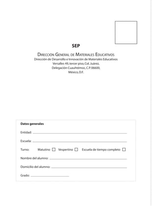 SEP
                                    Dirección General de Materiales Educativos
                                  Dirección de Desarrollo e Innovación de Materiales Educativos
                                               Versalles 49, tercer piso, Col. Juárez,
                                               Delegación Cuauhtémoc, C.P. 06600,
                                                            México, D.F.




                    Datos generales

                    Entidad:

                     Escuela:

                     Turno: 	       Matutino 	     Vespertino 	     Escuela de tiempo completo

                     Nombre del alumno:

                     Domicilio del alumno:

                     Grado:




AB-EDU-FIS-6-P-001-112.indb 112                                                                   14/11/11 10:18
 