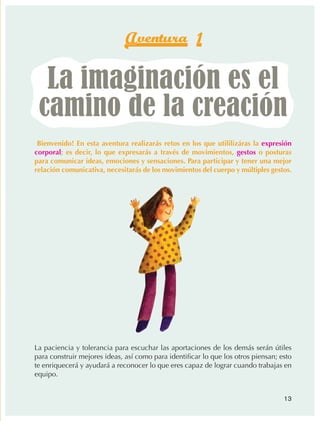 Aventura 1

                    La imaginación es el
                   camino de la creación
                ¡Bienvenido! En esta aventura realizarás retos en los que utililizáras la expresión
                corporal; es decir, lo que expresarás a través de movimientos, gestos o posturas
                para comunicar ideas, emociones y sensaciones. Para participar y tener una mejor
                relación comunicativa, necesitarás de los movimientos del cuerpo y múltiples gestos.




                La paciencia y tolerancia para escuchar las aportaciones de los demás serán útiles
                para construir mejores ideas, así como para identificar lo que los otros piensan; esto
                te enriquecerá y ayudará a reconocer lo que eres capaz de lograr cuando trabajas en
                equipo.


                                                                                                   13



AB-EDU-FIS-6-P-001-112.indb 13                                                                           14/11/11 10:17
 