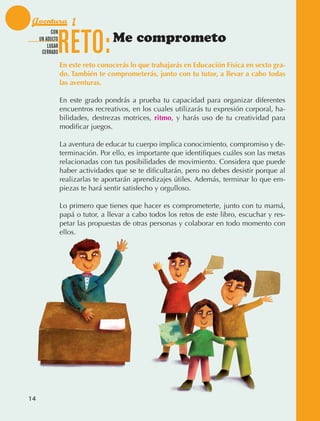 Aventura 1

                                 RETO:
                         CON
                   UN ADULTO
                       LUGAR
                                                  Me comprometo
                    CERRADO

                                 En este reto conocerás lo que trabajarás en Educación Física en sexto gra-
                                 do. También te comprometerás, junto con tu tutor, a llevar a cabo todas
                                 las aventuras.

                                 En este grado pondrás a prueba tu capacidad para organizar diferentes
                                 encuentros recreativos, en los cuales utilizarás tu expresión corporal, ha‑
                                 bilidades, destrezas motrices, ritmo, y harás uso de tu creatividad para
                                 modificar juegos.

                                 La aventura de educar tu cuerpo implica conocimiento, compromiso y de‑
                                 terminación. Por ello, es importante que identifiques cuáles son las metas
                                 relacionadas con tus posibilidades de movimiento. Considera que puede
                                 haber actividades que se te difi­ ultarán, pero no debes desistir porque al
                                                                  c
                                 realizarlas te aportarán aprendizajes útiles. Además, terminar lo que em‑
                                 piezas te hará sentir satisfecho y orgulloso.

                                 Lo primero que tienes que hacer es comprometerte, junto con tu mamá,
                                 papá o tutor, a llevar a cabo todos los retos de este libro, escuchar y res‑
                                 petar las propuestas de otras personas y colaborar en todo momento con
                                 ellos.




             14



AB-EDU-FIS-6-P-001-112.indb 14                                                                                  14/11/11 10:17
 