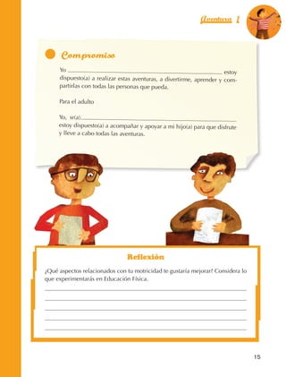 Aventura 1             El color
                                                                                                           de la Aventura 1
                                                                                                                    es
                                                                                                              NARANJA




                                 Yo                                                                estoy
                                 dispuesto(a) a realizar estas aventuras, a divertirme, aprender y com‑
                                 partirlas con todas las personas que pueda.

                                 Para el adulto

                                 Yo, sr(a).
                                 estoy dispuesto(a) a acompañar y apoyar a mi hijo(a) para que disfrute
                                 y lleve a cabo todas las aventuras.




                                                            Reflexión
                         ¿Qué aspectos relacionados con tu motricidad te gustaría mejorar? Considera lo
                         que experimentarás en Educación Física.




                                                                                                             15



AB-EDU-FIS-6-P-001-112.indb 15                                                                                    14/11/11 10:17
 