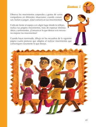 Aventura 1        El color
                                                                                             de la Aventura 1
                                                                                                      es
                                                                                                NARANJA



                Observa los movimientos corporales y gestos de varios
                compañeros en diferentes situaciones: cuando conver‑
                san, bailan o juegan. ¿Qué comunican sus movimientos?

                Colócate frente al espejo o en algún lugar donde te reflejes,
                realiza tus propios movimientos, trata de expresar distintas
                ideas y sentimientos. ¿Comunicas lo que deseas o es necesa‑
                rio mejorar tus movimientos?

                Cuando hayas terminado, dibuja en los recuadros de la siguiente
                página cuatro posturas que adoptas al realizar movimientos que
                comuniquen claramente lo que deseas.




                                                                                               17



AB-EDU-FIS-6-P-001-112.indb 17                                                                      14/11/11 10:17
 