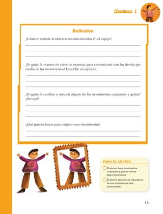 Aventura 1                      El color
                                                                                                                  de la Aventura 1
                                                                                                                           es
                                                                                                                     NARANJA




                                                         Reflexión
                         ¿Cómo te sentiste al observar tus movimientos en el espejo?




                         ¿Te gusta la manera en cómo te expresas para comunicarte con los demás por
                         medio de tus movimientos? Describe un ejemplo.




                         ¿Te gustaría cambiar o mejorar alguno de los movimientos corporales y gestos?
                         ¿Por qué?




                         ¿Qué puedes hacer para mejorar esos movimientos?




                                                                               PARA EL ADULTO

                                                                           	    E
                                                                                 l alumno hace movimientos
                                                                                corporales y gestos nuevos
                                                                                para comunicarse.
                                                                           	    E
                                                                                 l alumno identifica la importancia
                                                                                de sus movimientos para
                                                                                comunicarse.




                                                                                                                       19



AB-EDU-FIS-6-P-001-112.indb 19                                                                                              14/11/11 10:17
 