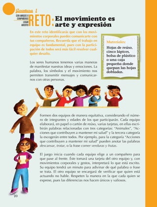 Aventura 1

                                 RETO:
               CON AMIGOS O
                COMPAÑEROS
                      LUGAR
                                                 El movimiento es
                    ABIERTO                      arte y expresión
                                 En este reto identificarás que con los movi-
                                 mientos corporales puedes comunicarte con
                                 tus compañeros. Recuerda que el trabajo en           Materiales:
                                 equipo es fundamental, pues con la partici-
                                 pación de todos será más fácil resolver cual-        Hojas de reúso,
                                                                                      cinco lápices,
                                 quier desafío.
                                                                                      bolsa de plástico
                                                                                      o una caja
                                 Los seres humanos tenemos varias maneras             pequeña donde
                                 de manifestar nuestras ideas y emociones. La         quepan las hojas
                                 palabra, los símbolos y el movimiento nos            dobladas.
                                 permiten transmitir mensajes y comunicar‑
                                 nos con otras personas.




                                       Formen dos equipos de manera equitativa, considerando el núme‑
                                       ro de integrantes y edades de los que participarán. Cada equipo
                                       elaborará, en papel o cartón de reúso, varias tarjetas, en ellas escri‑
                                       birán palabras relacionadas con tres categorías: “Animales”, “Ac‑
                                       ciones que contribuyen a mantener mi salud” y la tercera categoría
                                       la escogerán entre todos. Por ejemplo, para la categoría “Acciones
                                       que contribuyen a mantener mi salud” pueden anotar las palabras
                                       descansar, trotar, o la frase comer verduras y frutas.

                                       El juego inicia cuando cada equipo elige a un compañero para
                                       que pase al frente. Éste tomará una tarjeta del otro equipo y, con
                                       movimientos corporales y gestos, interpretará lo que está escrito.
                                       Su equipo tendrá un minuto para adivinar de qué palabra o frase
                                       se trata. El otro equipo se encargará de verificar que quien está
                                       actuando no hable. Respeten la manera en la que cada quien se
                                       exprese, pues las diferencias nos hacen únicos y valiosos.



             20



AB-EDU-FIS-6-P-001-112.indb 20                                                                                   14/11/11 10:17
 